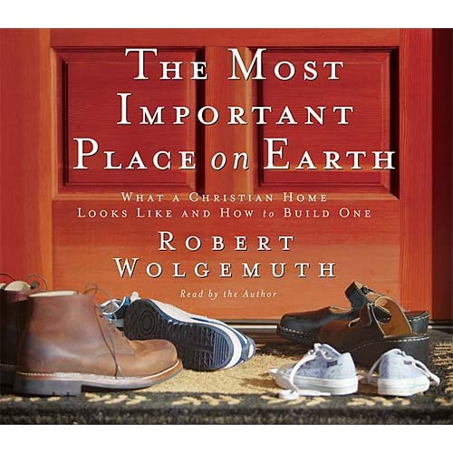 The Most Important Place on Earth : What a Christian Home Looks Like and How to Build One, Robert Wolgemuth